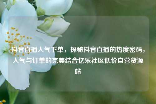 抖音直播人气下单	，探秘抖音直播的热度密码，人气与订单的完美结合亿乐社区低价自营货源站  第1张